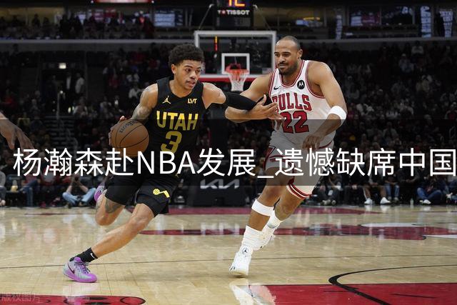 杨瀚森赴NBA发展 遗憾缺席中国男篮剩余世预赛